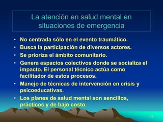 La atención en salud mental en
situaciones de emergencia
• No centrada sólo en el evento traumático.
• Busca la participación de diversos actores.
• Se prioriza el ámbito comunitario.
• Genera espacios colectivos donde se socializa el
impacto. El personal técnico actúa como
facilitador de estos procesos.
• Manejo de técnicas de intervención en crisis y
psicoeducativas.
• Los planes de salud mental son sencillos,
prácticos y de bajo costo.
24
 