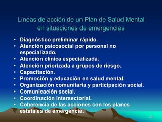 Líneas de acción de un Plan de Salud Mental
en situaciones de emergencias
• Diagnóstico preliminar rápido.
• Atención psicosocial por personal no
especializado.
• Atención clínica especializada.
• Atención priorizada a grupos de riesgo.
• Capacitación.
• Promoción y educación en salud mental.
• Organización comunitaria y participación social.
• Comunicación social.
• Coordinación intersectorial.
• Coherencia de las acciones con los planes
estatales de emergencia.
25
 