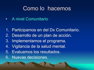 Como lo hacemos
• A nivel Comunitario
1. Participamos en del Dx Comunitario.
2. Desarrollo de un plan de acción.
3. Implementamos el programa.
4. Vigilancia de la salud mental.
5. Evaluamos los resultados.
6. Nuevas decisiones.
26
 