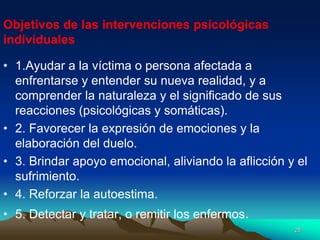 • 1.Ayudar a la víctima o persona afectada a
enfrentarse y entender su nueva realidad, y a
comprender la naturaleza y el significado de sus
reacciones (psicológicas y somáticas).
• 2. Favorecer la expresión de emociones y la
elaboración del duelo.
• 3. Brindar apoyo emocional, aliviando la aflicción y el
sufrimiento.
• 4. Reforzar la autoestima.
• 5. Detectar y tratar, o remitir los enfermos.
Objetivos de las intervenciones psicológicas
individuales
28
 