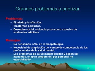 Grandes problemas a priorizar
Problemas:
– El miedo y la aflicción.
– Trastornos psíquicos.
– Desorden social, violencia y consumo excesivo de
sustancias adictivas.
Mensajes:
– No pensemos, sólo, en la sicopatología.
– Necesidad de ampliación del campo de competencia de los
profesionales de la salud mental.
– Los problemas de salud mental pueden y deben ser
atendidos, en gran proporción, por personal no
especializado
29
 