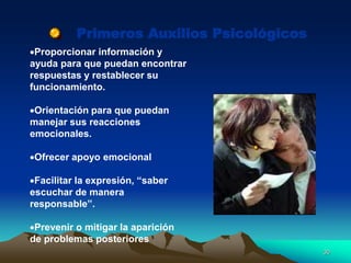 Primeros Auxilios Psicológicos
Proporcionar información y
ayuda para que puedan encontrar
respuestas y restablecer su
funcionamiento.
Orientación para que puedan
manejar sus reacciones
emocionales.
Ofrecer apoyo emocional
Facilitar la expresión, “saber
escuchar de manera
responsable”.
Prevenir o mitigar la aparición
de problemas posteriores
30
 