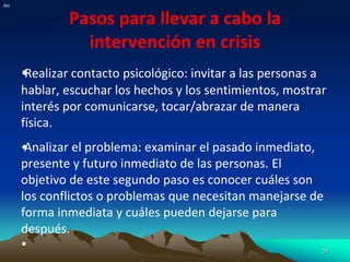 Pasos para llevar a cabo la
intervención en crisis
•
Realizar contacto psicológico: invitar a las personas a
hablar, escuchar los hechos y los sentimientos, mostrar
interés por comunicarse, tocar/abrazar de manera
física.
•
Analizar el problema: examinar el pasado inmediato,
presente y futuro inmediato de las personas. El
objetivo de este segundo paso es conocer cuáles son
los conflictos o problemas que necesitan manejarse de
forma inmediata y cuáles pueden dejarse para
después.
• 31
ón
 