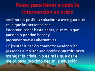 Pasos para llevar a cabo la
intervención en crisis
Analizar las posibles soluciones: averiguar qué
es lo que las personas han
intentado hacer hasta ahora, qué es lo que
pueden o podrían hacer y
proponer nuevas alternativas.
••
Ejecutar la acción concreta: ayudar a las
personas a realizar una acción concreta para
manejar la crisis. No es más que dar el
mejor paso próximo según la situación.
32
 