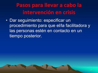 Pasos para llevar a cabo la
intervención en crisis
• Dar seguimiento: especificar un
procedimiento para que el/la facilitadora y
las personas estén en contacto en un
tiempo posterior.
33
 