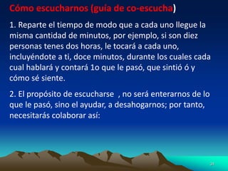 34
Cómo escucharnos (guía de co-escucha)
1. Reparte el tiempo de modo que a cada uno llegue la
misma cantidad de minutos, por ejemplo, si son diez
personas tenes dos horas, le tocará a cada uno,
incluyéndote a ti, doce minutos, durante los cuales cada
cual hablará y contará 1o que le pasó, que sintió ó y
cómo sé siente.
2. El propósito de escucharse , no será enterarnos de lo
que le pasó, sino el ayudar, a desahogarnos; por tanto,
necesitarás colaborar así:
 
