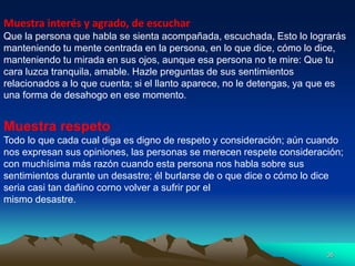 35
Muestra interés y agrado, de escuchar
Que la persona que habla se sienta acompañada, escuchada, Esto lo lograrás
manteniendo tu mente centrada en la persona, en lo que dice, cómo lo dice,
manteniendo tu mirada en sus ojos, aunque esa persona no te mire: Que tu
cara luzca tranquila, amable. Hazle preguntas de sus sentimientos
relacionados a lo que cuenta; si el llanto aparece, no le detengas, ya que es
una forma de desahogo en ese momento.
Muestra respeto
Todo lo que cada cual diga es digno de respeto y consideración; aún cuando
nos expresan sus opiniones, las personas se merecen respete consideración;
con muchísima más razón cuando esta persona nos habla sobre sus
sentimientos durante un desastre; él burlarse de o que dice o cómo lo dice
seria casi tan dañino corno volver a sufrir por el
mismo desastre.
 