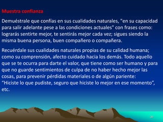 36
Muestra confianza
Demuéstrale que confías en sus cualidades naturales, "en su capacidad
para salir adelante pese a las condiciones actuales" con frases como:
lograrás sentirte mejor, te sentirás mejor cada vez; sigues siendo la
misma buena persona, buen compañero o compañera.
Recuérdale sus cualidades naturales propias de su calidad humana;
como su comprensión, afecto cuidado hacia los demás. Todo aquello
que se te ocurra para darte el valor, que tiene como ser humano y para
que no guarde sentimientos de culpa de no haber hecho mejor las
cosas, para prevenir pérdidas materiales o de algún pariente:
“Hiciste lo que pudiste, seguro que hiciste lo mejor en ese momento”,
etc.
 