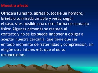 37
Muestra afecto
Ofrécele tu mano, abrázalo, tócale un hombro,:
bríndale tu mirada amable y verás, según
el caso, si es posible una u otra forma de contacto
físico: Algunas personas se resisten al
contacto y no se les puede imponer u obligar a
aceptar nuestra cercanía, que tiene que ser
en todo momento de fraternidad y comprensión, sin
ningún otro interés más que el de su
recuperación.
 