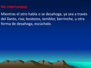 38
No interrumpas
Mientras el otro habla o se desahoga, ya sea a través
del llanto, risa; bostezos, temblor, berrinche, u otra
forma de desahoga, escúchalo.
 