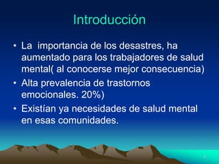 Introducción
• La importancia de los desastres, ha
aumentado para los trabajadores de salud
mental( al conocerse mejor consecuencia)
• Alta prevalencia de trastornos
emocionales. 20%)
• Existían ya necesidades de salud mental
en esas comunidades.
4
 