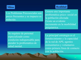 Mitos Realidad
Los Problemas Psicosociales son
pocos frecuentes y su impacto es
reducido.
Genera una importante
problemática psico- social en
la población afectada
Existe un evidente
incremento en la morbilidad
psiquiatrica.
Se requiere de personal
especializado como
condición indispensable para
atender la problemática de
salud mental.
La principal estrategia es el
fortalecimiento y la capacidad
de la red de APS, agentes
comunitarios y voluntarios
como primera línea de contacto
con la población.
40
 