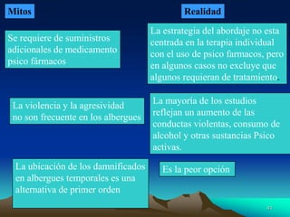 Mitos Realidad
Se requiere de suministros
adicionales de medicamento
psico fármacos
La estrategia del abordaje no esta
centrada en la terapia individual
con el uso de psico farmacos, pero
en algunos casos no excluye que
algunos requieran de tratamiento.
La violencia y la agresividad
no son frecuente en los albergues
La mayoría de los estudios
reflejan un aumento de las
conductas violentas, consumo de
alcohol y otras sustancias Psico
activas.
La ubicación de los damnificados
en albergues temporales es una
alternativa de primer orden
Es la peor opción
41
 