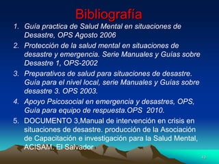 Bibliografía
1. Guía practica de Salud Mental en situaciones de
Desastre, OPS Agosto 2006
2. Protección de la salud mental en situaciones de
desastre y emergencia. Serie Manuales y Guías sobre
Desastre 1, OPS-2002
3. Preparativos de salud para situaciones de desastre.
Guía para el nivel local, serie Manuales y Guías sobre
desastre 3. OPS 2003.
4. Apoyo Psicosocial en emergencia y desastres, OPS,
Guía para equipo de respuesta.OPS 2010.
5. DOCUMENTO 3,Manual de intervención en crisis en
situaciones de desastre. producción de la Asociación
de Capacitación e investigación para la Salud Mental,
ACISAM. El Salvador
43
 
