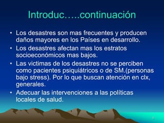 Introduc…..continuación
• Los desastres son mas frecuentes y producen
daños mayores en los Países en desarrollo.
• Los desastres afectan mas los estratos
socioeconómicos mas bajos.
• Las victimas de los desastres no se perciben
como pacientes psiquiátricos o de SM.(personas
bajo stress). Por lo que buscan atención en clx,
generales.
• Adecuar las intervenciones a las políticas
locales de salud.
5
 