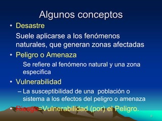 Algunos conceptos
• Desastre
Suele aplicarse a los fenómenos
naturales, que generan zonas afectadas
• Peligro o Amenaza
Se refiere al fenómeno natural y una zona
especifica
• Vulnerabilidad
– La susceptibilidad de una población o
sistema a los efectos del peligro o amenaza
• Riesgo=Vulnerabilidad (por) el Peligro.
6
 