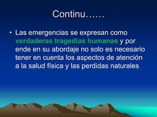 Continu……
• Las emergencias se expresan como
verdaderas tragedias humanas y por
ende en su abordaje no solo es necesario
tener en cuenta los aspectos de atención
a la salud física y las perdidas naturales
8
 
