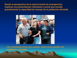 Desde la perspectiva de la salud mental las emergencias
implican una perturbación individual y social que excede
grandemente la capacidad de manejo de la población afectada
Las manifestaciones que pueden observarse pueden ser
múltiples y variadas.
9
 