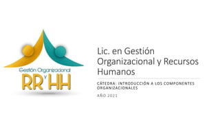 Lic. en Gestión
Organizacional y Recursos
Humanos
CÁTEDRA: INTRODUCCIÓN A LOS COMPONENTES
ORGANIZACIONALES
AÑO 2021
 