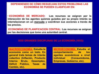 DEPENDIENDO DE CÓMO RESUELVAN ESTOS PROBLEMAS LAS
ECONOMÍAS SE PUEDEN CLASIFICAR EN:
• ECONOMÍAS DE MERCADO: Los recursos se asignan por la
interacción de los agentes quienes guiados por su propio interés se
interrelacionan en un mercado y coordinan sus acciones a través de
los precios.
ECONOMÍAS DE PLANIFICACION CENTRAL: Los recursos se asignan
por las decisiones que tome una autoridad central.
DOS GRANDES DISCIPLINAS DE LA ECONOMÍA (1933):
MACROECONOMÍA: Estudia la
economía como un todo. En
general trata temas de interés
colectivo (Inflación, Producto
Interno Bruto, Desempleo,
Déficit Público, Tasas de
Cambio, etc).
MICROECONOMÍA Estudia el
comportamiento de los
agentes económicos a nivel
individual (Consumidores,
Empresas, Gobierno, etc).
 
