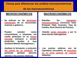 Claves para diferenciar los análisis microeconómicos
de los macroeconómicos
MICROECONÓMICOS
• Se enfocan en las decisiones
individuales de un consumidor,
empresa o gobierno.
• Pueden estudiar varios
consumidores o empresas, los
cuales participan en un mismo
mercado (compran o venden
productos iguales o muy
similares=Bienes Homogéneos ).
• Analizan la formación y evolución
del precio de un producto en
particular (prestan atención
además a los precios relativos) .
MACROECONÓMICOS
• Estudian los agregados
macroeconómicos (Consumo Total,
Producto Total, Inversión, Tasa de
Cambio, Nivel General de Precios).
• Estudia varios mercados y por lo
tanto bienes heterogéneos.
• Los precios relativos son de
importacia secundaria, se concentra
en el nivel general de precios
inflación).
 