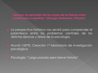 “Quienes no aprenden las lecciones de la historia están condenados a repetirlas” (George Santayana, Filosofo)La perspectiva histórica nos servirá para comprender el parentesco entre los problemas centrales de las distintas épocas y áreas de la psicología.Wundt (1879): Creación 1° laboratorio de investigación psicológica. Psicología: “Largo pasado pero breve historia”