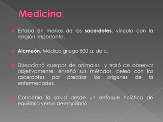 MedicinaEstaba en manos de los sacerdotes, vínculo con la religión importante.Alcmeón, Médico griego 500 a. de c.Diseccionó cuerpos de animales  y trató de observar objetivamente, enseñó sus métodos, peleó con los sacerdotes por precisar los orígenes de la enfermedades.Concebía la salud desde un enfoque holístico de equilibrio versus desequilibrio.