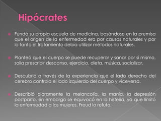 Hipócrates Fundó su propia escuela de medicina, basándose en la premisa que el origen de la enfermedad era por causas naturales y por lo tanto el tratamiento debía utilizar métodos naturales.Planteó que el cuerpo se puede recuperar y sanar por si mismo, solía prescribir descanso, ejercicio, dieta, música, socializar.Descubrió a través de la experiencia que el lado derecho del cerebro controla el lado izquierdo del cuerpo y viceversa.Describió claramente la melancolía, la manía, la depresión postparto, sin embargo se equivocó en la histeria, ya que limitó la enfermedad a las mujeres. Freud lo refuto.