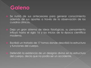 GalenoSe nutrió de sus antecesores para generar conocimiento además de sus aportes a través de la observación de los cuadros clínicos.Dejo un gran sistema de ideas fisiológicas, su pensamiento influyó hasta el siglo 16 y los inicios de la época científica moderna.Escribió un tratado de 17 tomos donde describió la estructura y funciones del cuerpo.Defendió la existencia de un designio divino en la estructura del cuerpo, decía que no podía ser un accidente.