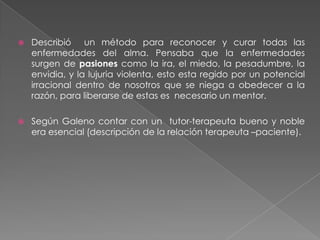Describió  un método para reconocer y curar todas las enfermedades del alma. Pensaba que la enfermedades surgen de pasiones como la ira, el miedo, la pesadumbre, la envidia, y la lujuria violenta, esto esta regido por un potencial irracional dentro de nosotros que se niega a obedecer a la razón, para liberarse de estas es  necesario un mentor.Según Galeno contar con un  tutor-terapeuta bueno y noble era esencial (descripción de la relación terapeuta –paciente).