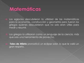 Matemáticas Los egipcios descubrieron la utilidad de las matemáticas para la economía, construcción y geometría pero fueron los griegos quienes descubrieron que no solo eran útiles para medir y resumir.Los griegos la utilizaron como un lenguaje de la ciencia, más que solo una herramienta de provecho.Tales de Miletopronosticó un eclipse solar, lo que le valió un gran respeto.