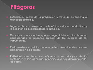 PitágorasEntendió el poder de la predicción y trató de extenderla al mundo psicológico.Logró explicar una relación matemática entre el mundo físico y la experiencia psicológica de la armonía. Demostró que las notas que son agradables al oído humano corresponden a divisiones precisas de las cuerdas de los instrumentos.Pudo predecir la calidad de la experiencia musical de cualquier combinación de cuerdas.Reflexionó que todo son números y los principios de las matemáticas son los mismos principios que hay detrás de todas las cosas.