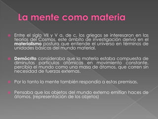 La mente como materiaEntre el siglo VII y V a. de c, los griegos se interesaron en las teorías del Cosmos, este ámbito de investigación derivó en el materialismo postura que entiende el universo en términos de unidades básicas del mundo material.Demócrito consideraba que la materia estaba compuesta de diminutas partículas atómicas en movimiento constante, percibía el mundo como una masa de átomos, que corren sin necesidad de fuerzas externas.Por lo tanto la mente también respondía a estas premisas.Pensaba que los objetos del mundo externo emitían haces de átomos. (representación de los objetos)