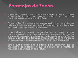 Paradojas de ZenónEl problema general de la relación mente  y materia cobró importancia cuando los griegos pusieron en duda la confiabilidad de los sistemas sensoriales.Zenón de Elea fue quien sustentó esta teoría, para demostrar las deficiencias de los sentidos,  inventó paradojas y acertijos sobre todo en la  percepción de movimiento.La paradoja más famosa es aquella que se centra en una carrera imaginaria entre una tortuga y el guerrero Aquiles, Zenón le da cierta ventaja a la tortuga de modo que tan pronto Aquiles llega al lugar donde la tortuga comenzó, esta ya se ha movido a un punto nuevo y así sucesivamente (versión contemporánea)Zenón quería utilizar esta paradoja para demostrar que el movimiento es imposible  y que solo ocurre en la mente. El movimiento es una ilusión perceptual.