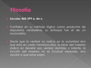 FilosofíaSócrates460-399 a. de c.Confiaba en su método lógico como productor de respuestas verdaderas, su enfoque fue el de un racionalista.Decía que la verdad no radica en la autoridad sino que esta en cada mente(oculta), la labor del maestro radica en develar esa verdad dormida o latente, la función del maestro no es inculcar verdades, sino ayudar a que estas surjan.