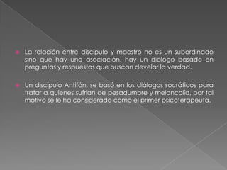 La relación entre discípulo y maestro no es un subordinado sino que hay una asociación, hay un dialogo basado en preguntas y respuestas que buscan develar la verdad.Un discípulo Antifón, se basó en los diálogos socráticos para tratar a quienes sufrían de pesadumbre y melancolía, por tal motivo se le ha considerado como el primer psicoterapeuta.