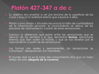 Platón 427-347 a de cSu objetivo era enseñar a ver por encima de la superficie de las cosas y buscar la realidad eterna que subyace a ellas.Platón como Zenón y Sócrates reconocía la falta de confiabilidad de la información sensorial, el conocimiento se deriva de los procesos de razonamiento a partir de estas sensaciones.Subrayo la diferencia que existe entre las sensaciones que se derivan de los sentidos y lo que denominó formas, estructuras eternas que dan orden al mundo y que se nos revelan por el razonamiento a partir de las sensaciones.Las formas son reales y permanentes, las sensaciones se corrompen, desaparecen son inestables.El mundo real no es la base del conocimiento sino que un mero reflejo de este (alegoría de la caverna)