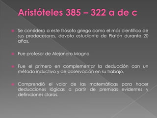 Aristóteles 385 – 322 a de cSe considera a este filósofo griego como el más científico de sus predecesores, devoto estudiante de Platón durante 20 años.Fue profesor de Alejandro Magno.Fue el primero en complementar la deducción con un método inductivo y de observación en su trabajo.Comprendió el valor de las matemáticas para hacer deducciones lógicas a partir de premisas evidentes y definiciones claras.