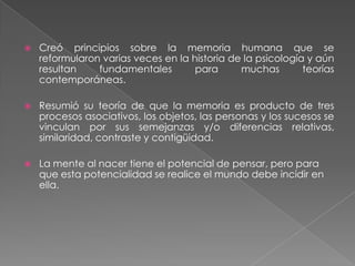 Creó principios sobre la memoria humana que se reformularon varias veces en la historia de la psicología y aún resultan fundamentales para muchas teorías contemporáneas.Resumió su teoría de que la memoria es producto de tres procesos asociativos, los objetos, las personas y los sucesos se vinculan por sus semejanzas y/o diferencias relativas, similaridad, contraste y contigüidad.La mente al nacer tiene el potencial de pensar, pero para que esta potencialidad se realice el mundo debe incidir en ella.