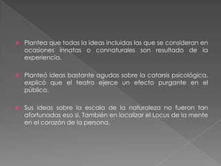 Plantea que todas la ideas incluidas las que se consideran en ocasiones innatas o connaturales son resultado de la experiencia.Planteó ideas bastante agudas sobre la catarsis psicológica, explicó que el teatro ejerce un efecto purgante en el público.Sus ideas sobre la escala de la naturaleza no fueron tan afortunadas eso si. También en localizar el Locus de la mente en el corazón de la persona.