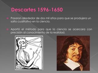 Descartes 1596-1650Pasaron alrededor de dos mil años para que se produjera un salto cualitativo en la ciencia.Aportó el método para que la ciencia se acercara con precisión al conocimiento de la realidad.