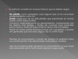 Su método consistía en 4 pasos básicos que se deben seguir:No admitir como verdadera cosa alguna que no la conociese evidentemente como talDividir cada una de las dificultades que examinase en tantas partes como fuera posibleConducir ordenadamente los pensamientos, comenzando por los objetos más simples y fáciles de conocer para ascender poco a poco, hasta el conocimiento de los más complejosHacer en todas partes enumeraciones tan completas y revistas tan generales que estuviera seguro de no omitir nadaPlanteó el conocimiento a través de analizar la realidad hasta sus constituyentes más elementales (naturalezas simples).Solo de la duda puede aparecer el conocimiento, el que duda esta pensando por lo tanto dudo (pienso) luego existo