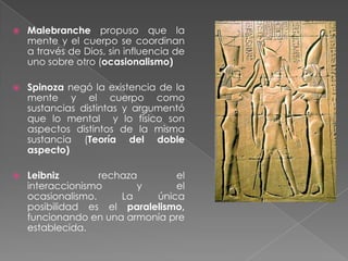 Problema mente-cuerpoEn la historia del pensamiento psicológico el tema de las relaciones entre la mente y el cuerpo también ha sido discutido con fervor.Postura del dualismo cartesiano: El cuerpo y la mente son sustancias distintas responden de manera distinta y se rigen por principios distintos.Cuerpo físico: reacción automática frente a estímulos externos.Estableció que podría existir un lugar dentro del cuerpo donde se produciría la intersección entre mente y cuerpo esto era la glándula pineal