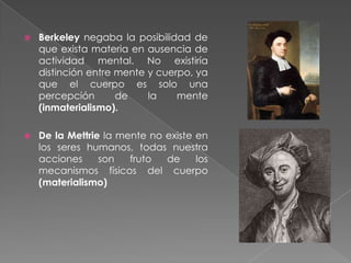 Malebranche propuso que la mente y el cuerpo se coordinan a través de Dios, sin influencia de uno sobre otro (ocasionalismo)Spinoza negó la existencia de la mente y el cuerpo como sustancias distintas y argumentó que lo mental  y lo físico son aspectos distintos de la misma sustancia (Teoría del doble aspecto)Leibniz rechaza el interaccionismo y el ocasionalismo. La única posibilidad es el paralelismo, funcionando en una armonía pre establecida.