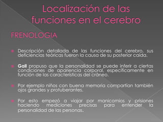 Estudios sobre el cerebro HumanoLesiones cerebrales pueden cambiar el funcionamiento de la personalidad.Daños en el lóbulo frontal pueden afectar a la persona, presentan conducta distraída, poco previsora, frívola y poco digna de fiar.Con todo estos hallazgos anteriores se hace      más fuerte la idea de que el cerebro es el      órgano físico de la mente.
