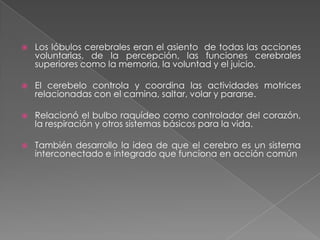 Localización de las funciones en el cerebroFlourens extirpaba quirúrgicamente ciertas partes del cerebro. Concebía que para estudiar el cerebro había que hacerlo por partes, diferenciadas anatómicamente (método de ablación).Las seis unidades del sistema nervioso central eran: los hemisferios cerebrales, el cerebelo, los cuerpos cuadrigéminos, el bulbo raquídeo, la médula espinal y los nervios mismos.Las conclusiones de sus estudios se resumen en lo siguiente: