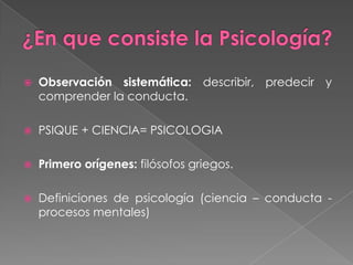 ¿En que consiste la Psicología?Observación sistemática: describir, predecir y comprender la conducta.PSIQUE + CIENCIA= PSICOLOGIAPrimero orígenes: filósofos griegos.Definiciones de psicología (ciencia – conducta -procesos mentales) 