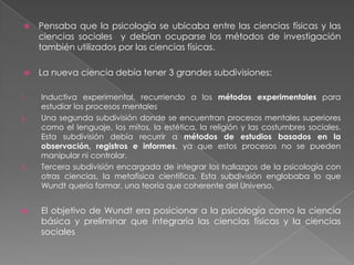 Wilhelm Wundt La fundación de la PsicologíaEn su tesis estudió la sensibilidad del tacto en pacientes histéricas en el hospital de la universidad de Heidelberg. Estos serían sus primeros pasos en su trabajo experimental en psicología.Así siguió un grupo de investigaciones en fisiología que en un momento le valieron el hecho de ser leído y consultado por lo que decidió dedicarse a la investigación académica.Fue asistente de Helmholtz, este era considerado por Wundt el mejor científico de Heidelberg, además de uno de los tres mejores de Alemania.Logro crear un nuevo curso de antropología que luego denominaron psicología social, el curso abordaba la relación del individuo con la sociedad.