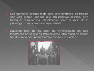Primer laboratorio de psicología experimental1876 Universidad de Leipzig.Curso de psicología fisiológica, estudiantes observaban  demostraciones y a veces participaban de estas. Así fue el origen del primer laboratorio de psicología experimental.Luego empezó a realizar experimentos psicológicos que no eran parte formal del curso pero que a la postre se convirtieron en los pilares de la investigación formal en psicología, por lo tanto el laboratorio ya es considerado como un espacio de investigación psicológica formal.