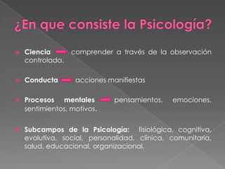 ¿En que consiste la Psicología?Ciencia      comprender a través de la observación controlada.Conducta         acciones manifiestasProcesos mentales  pensamientos, emociones, sentimientos, motivos. Subcampos de la Psicología:  fisiológica, cognitiva, evolutiva, social, personalidad, clínica, comunitaria, salud, educacional, organizacional.